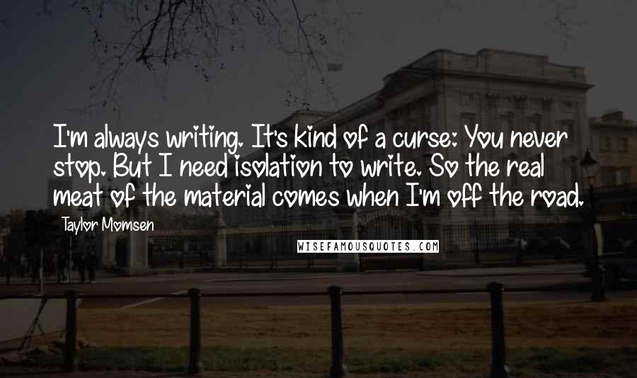 Taylor Momsen Quotes: I'm always writing. It's kind of a curse: You never stop. But I need isolation to write. So the real meat of the material comes when I'm off the road.