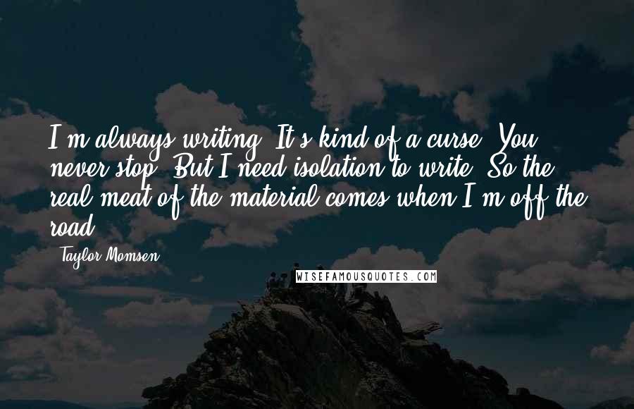 Taylor Momsen Quotes: I'm always writing. It's kind of a curse: You never stop. But I need isolation to write. So the real meat of the material comes when I'm off the road.