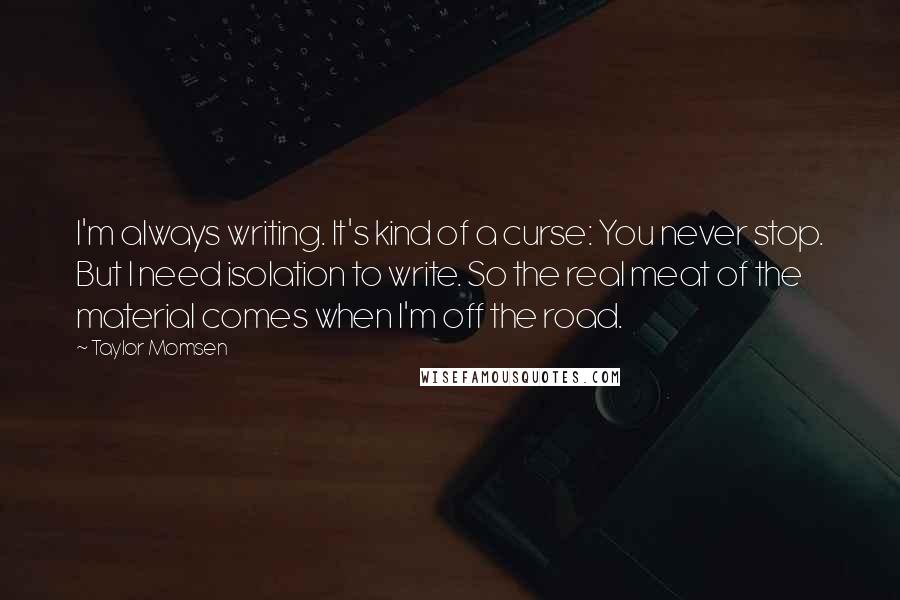 Taylor Momsen Quotes: I'm always writing. It's kind of a curse: You never stop. But I need isolation to write. So the real meat of the material comes when I'm off the road.