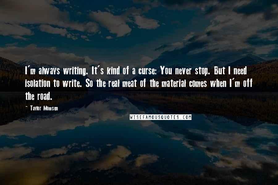 Taylor Momsen Quotes: I'm always writing. It's kind of a curse: You never stop. But I need isolation to write. So the real meat of the material comes when I'm off the road.