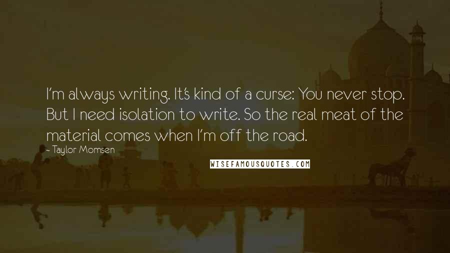 Taylor Momsen Quotes: I'm always writing. It's kind of a curse: You never stop. But I need isolation to write. So the real meat of the material comes when I'm off the road.