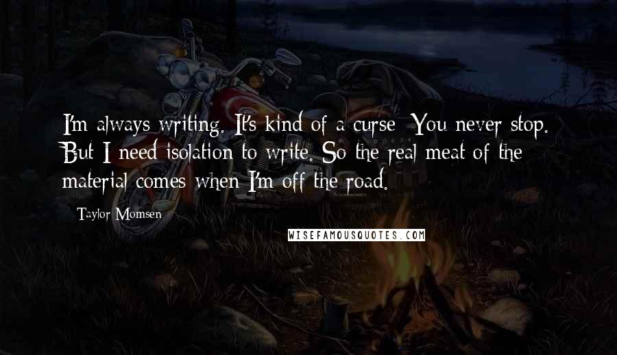 Taylor Momsen Quotes: I'm always writing. It's kind of a curse: You never stop. But I need isolation to write. So the real meat of the material comes when I'm off the road.