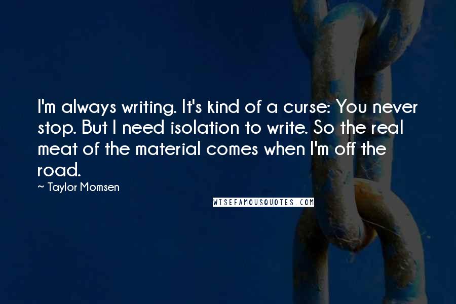 Taylor Momsen Quotes: I'm always writing. It's kind of a curse: You never stop. But I need isolation to write. So the real meat of the material comes when I'm off the road.