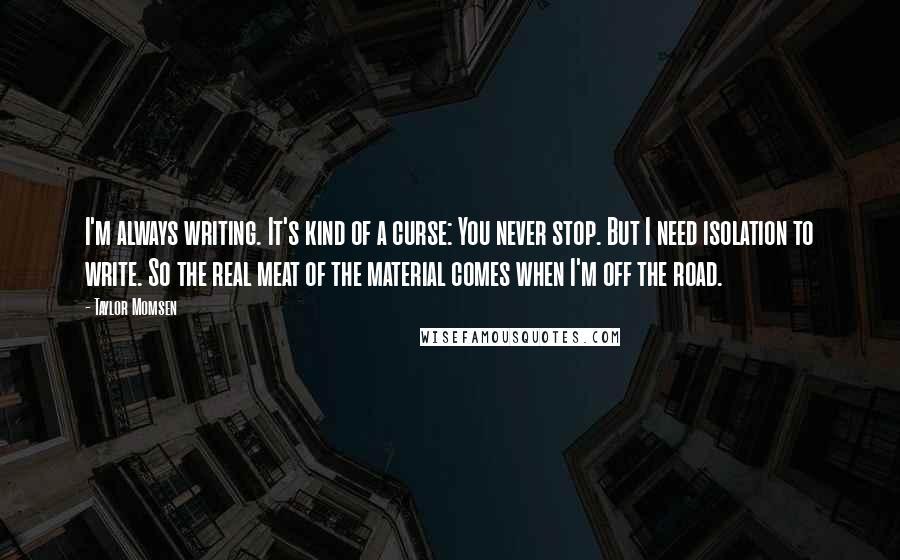 Taylor Momsen Quotes: I'm always writing. It's kind of a curse: You never stop. But I need isolation to write. So the real meat of the material comes when I'm off the road.