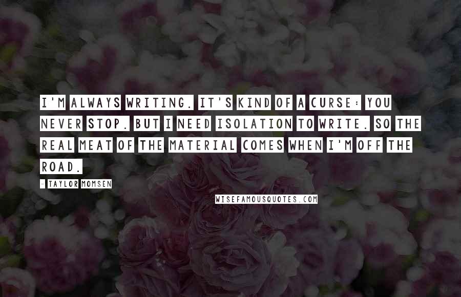 Taylor Momsen Quotes: I'm always writing. It's kind of a curse: You never stop. But I need isolation to write. So the real meat of the material comes when I'm off the road.