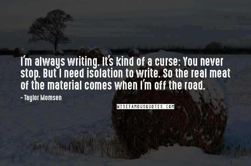 Taylor Momsen Quotes: I'm always writing. It's kind of a curse: You never stop. But I need isolation to write. So the real meat of the material comes when I'm off the road.