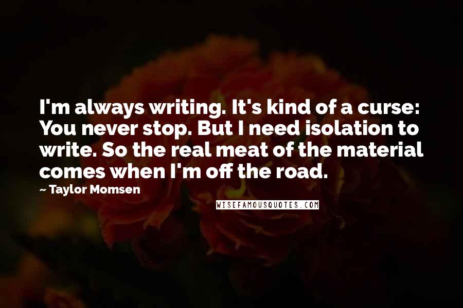 Taylor Momsen Quotes: I'm always writing. It's kind of a curse: You never stop. But I need isolation to write. So the real meat of the material comes when I'm off the road.