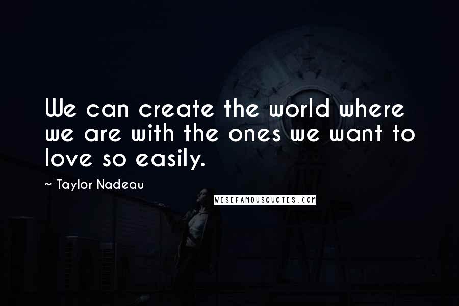Taylor Nadeau Quotes: We can create the world where we are with the ones we want to love so easily.