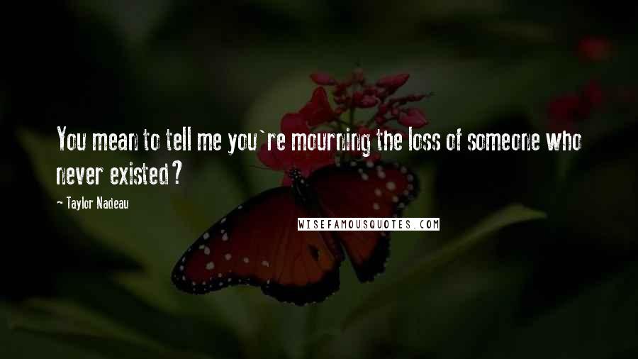 Taylor Nadeau Quotes: You mean to tell me you're mourning the loss of someone who never existed?