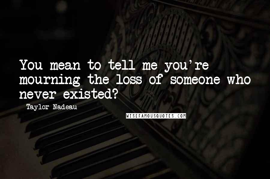 Taylor Nadeau Quotes: You mean to tell me you're mourning the loss of someone who never existed?