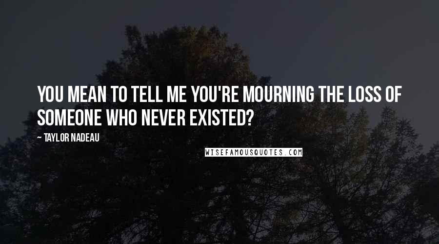 Taylor Nadeau Quotes: You mean to tell me you're mourning the loss of someone who never existed?