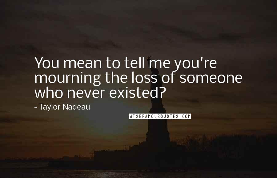 Taylor Nadeau Quotes: You mean to tell me you're mourning the loss of someone who never existed?