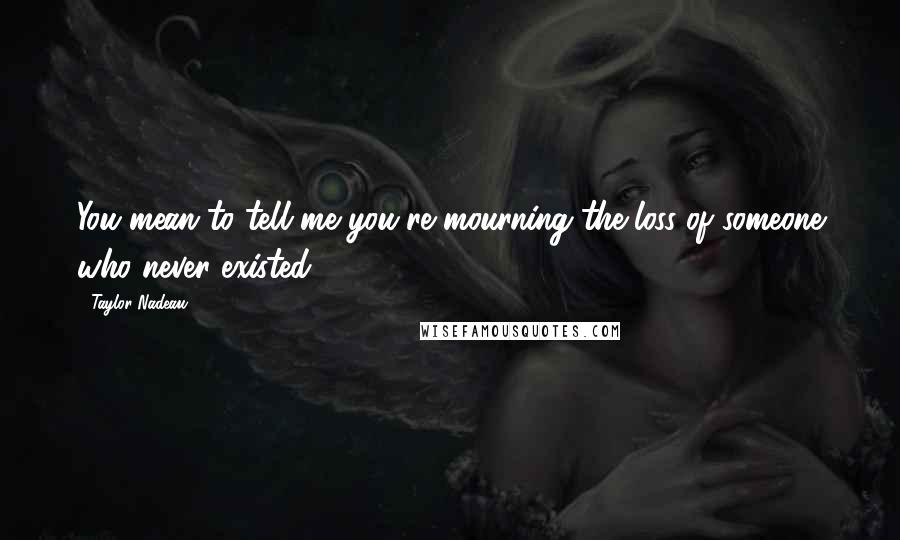 Taylor Nadeau Quotes: You mean to tell me you're mourning the loss of someone who never existed?