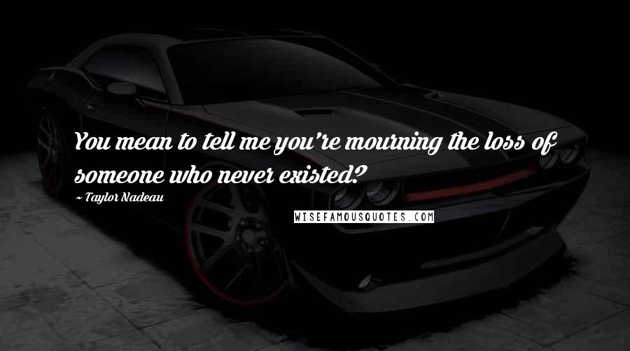 Taylor Nadeau Quotes: You mean to tell me you're mourning the loss of someone who never existed?