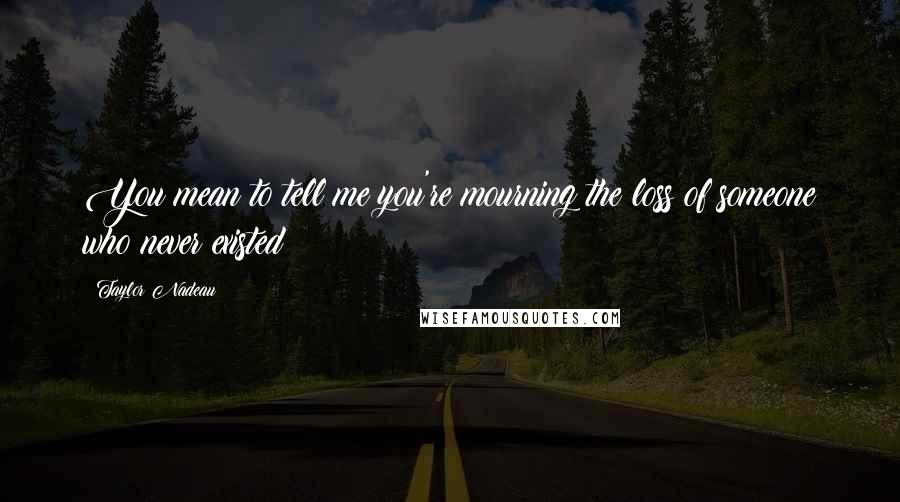 Taylor Nadeau Quotes: You mean to tell me you're mourning the loss of someone who never existed?