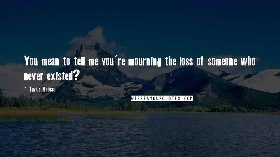 Taylor Nadeau Quotes: You mean to tell me you're mourning the loss of someone who never existed?