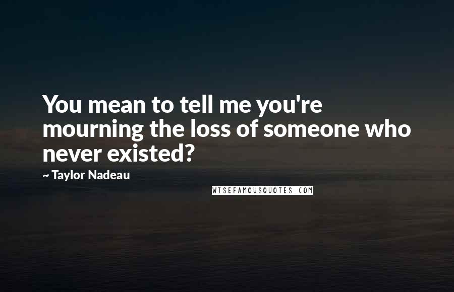 Taylor Nadeau Quotes: You mean to tell me you're mourning the loss of someone who never existed?