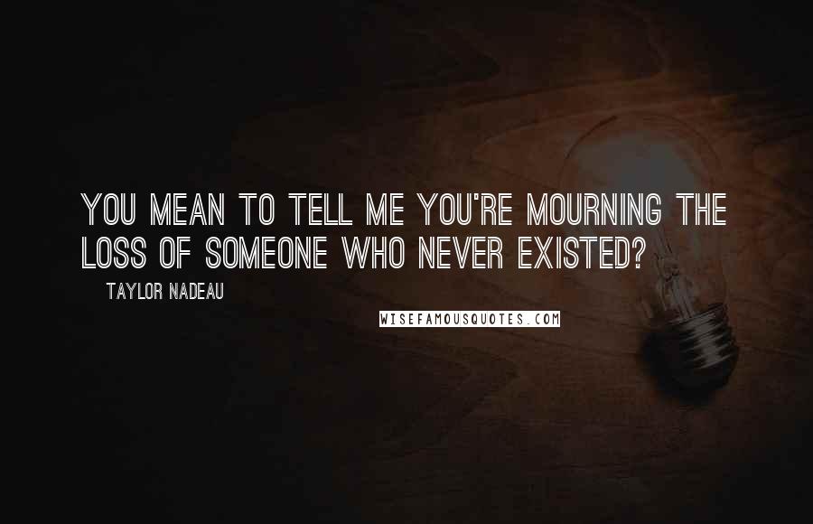 Taylor Nadeau Quotes: You mean to tell me you're mourning the loss of someone who never existed?