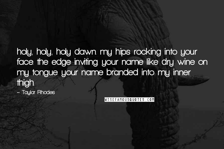 Taylor Rhodes Quotes: holy, holy, holy dawn. my hips rocking into your face. the edge inviting. your name like dry wine on my tongue. your name branded into my inner thigh.