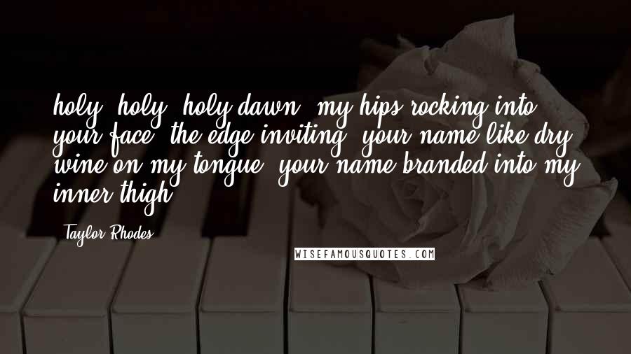 Taylor Rhodes Quotes: holy, holy, holy dawn. my hips rocking into your face. the edge inviting. your name like dry wine on my tongue. your name branded into my inner thigh.