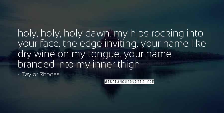 Taylor Rhodes Quotes: holy, holy, holy dawn. my hips rocking into your face. the edge inviting. your name like dry wine on my tongue. your name branded into my inner thigh.