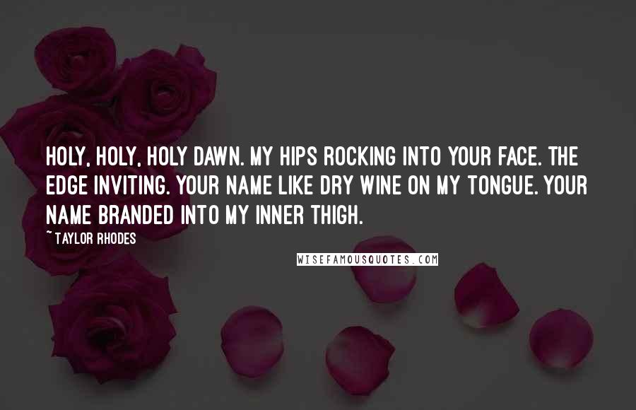 Taylor Rhodes Quotes: holy, holy, holy dawn. my hips rocking into your face. the edge inviting. your name like dry wine on my tongue. your name branded into my inner thigh.