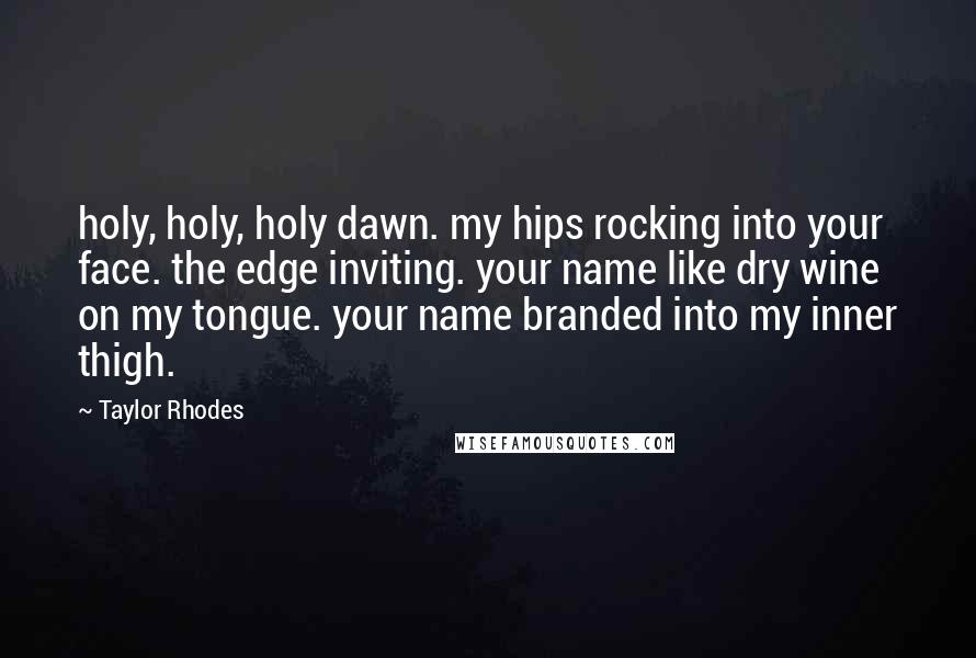 Taylor Rhodes Quotes: holy, holy, holy dawn. my hips rocking into your face. the edge inviting. your name like dry wine on my tongue. your name branded into my inner thigh.