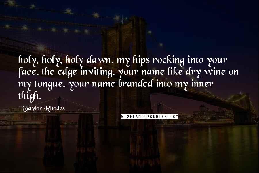 Taylor Rhodes Quotes: holy, holy, holy dawn. my hips rocking into your face. the edge inviting. your name like dry wine on my tongue. your name branded into my inner thigh.