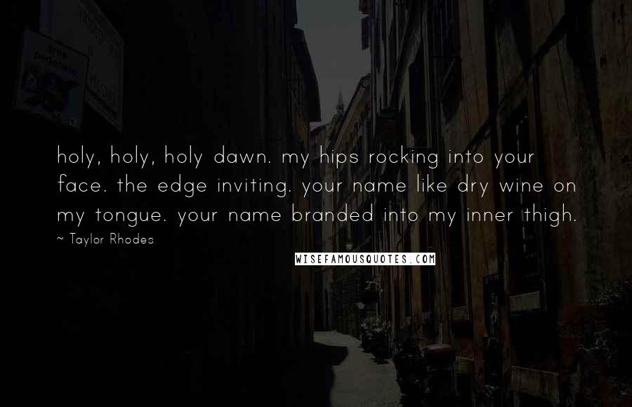 Taylor Rhodes Quotes: holy, holy, holy dawn. my hips rocking into your face. the edge inviting. your name like dry wine on my tongue. your name branded into my inner thigh.