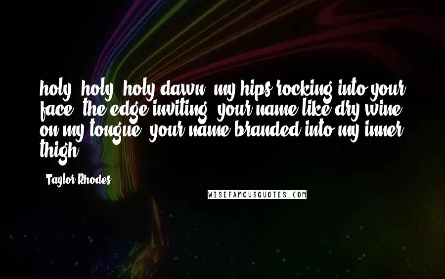 Taylor Rhodes Quotes: holy, holy, holy dawn. my hips rocking into your face. the edge inviting. your name like dry wine on my tongue. your name branded into my inner thigh.