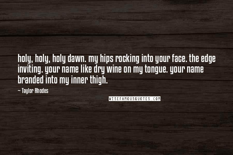 Taylor Rhodes Quotes: holy, holy, holy dawn. my hips rocking into your face. the edge inviting. your name like dry wine on my tongue. your name branded into my inner thigh.