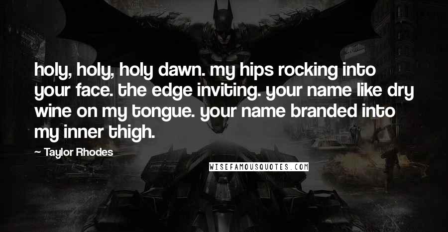 Taylor Rhodes Quotes: holy, holy, holy dawn. my hips rocking into your face. the edge inviting. your name like dry wine on my tongue. your name branded into my inner thigh.