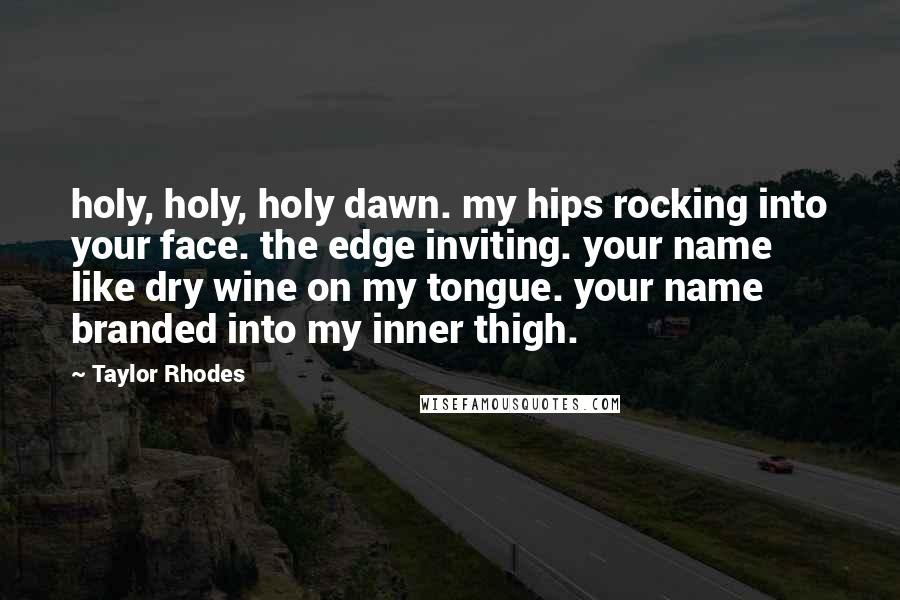 Taylor Rhodes Quotes: holy, holy, holy dawn. my hips rocking into your face. the edge inviting. your name like dry wine on my tongue. your name branded into my inner thigh.