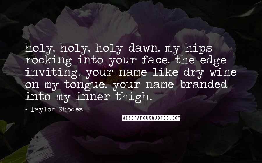 Taylor Rhodes Quotes: holy, holy, holy dawn. my hips rocking into your face. the edge inviting. your name like dry wine on my tongue. your name branded into my inner thigh.