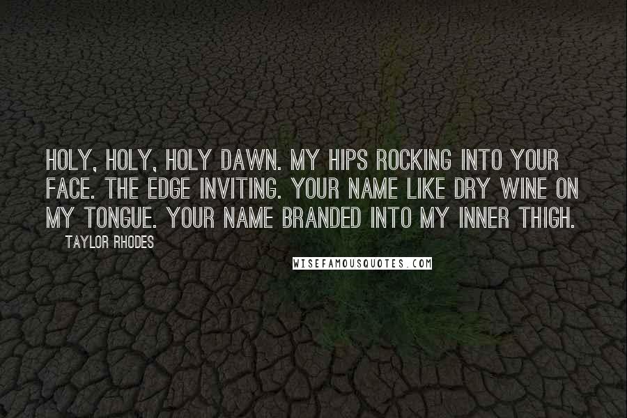 Taylor Rhodes Quotes: holy, holy, holy dawn. my hips rocking into your face. the edge inviting. your name like dry wine on my tongue. your name branded into my inner thigh.