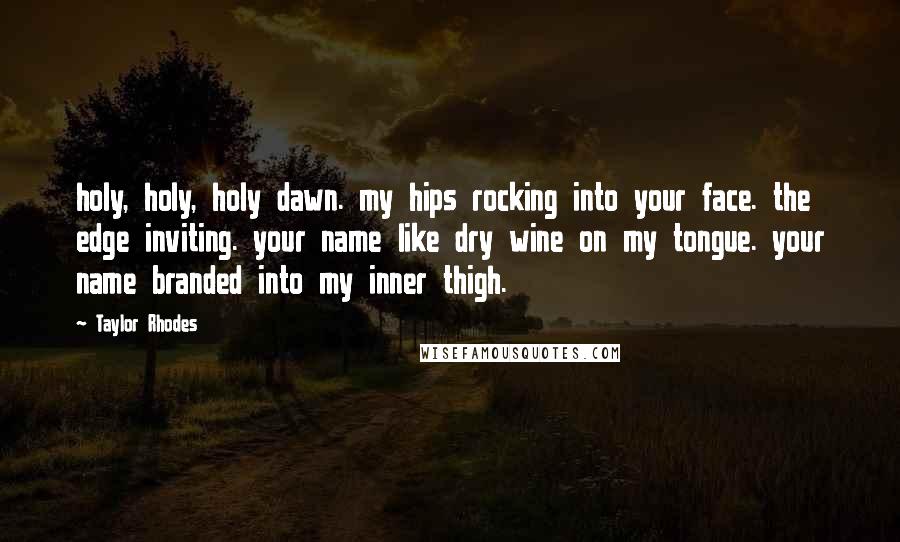 Taylor Rhodes Quotes: holy, holy, holy dawn. my hips rocking into your face. the edge inviting. your name like dry wine on my tongue. your name branded into my inner thigh.