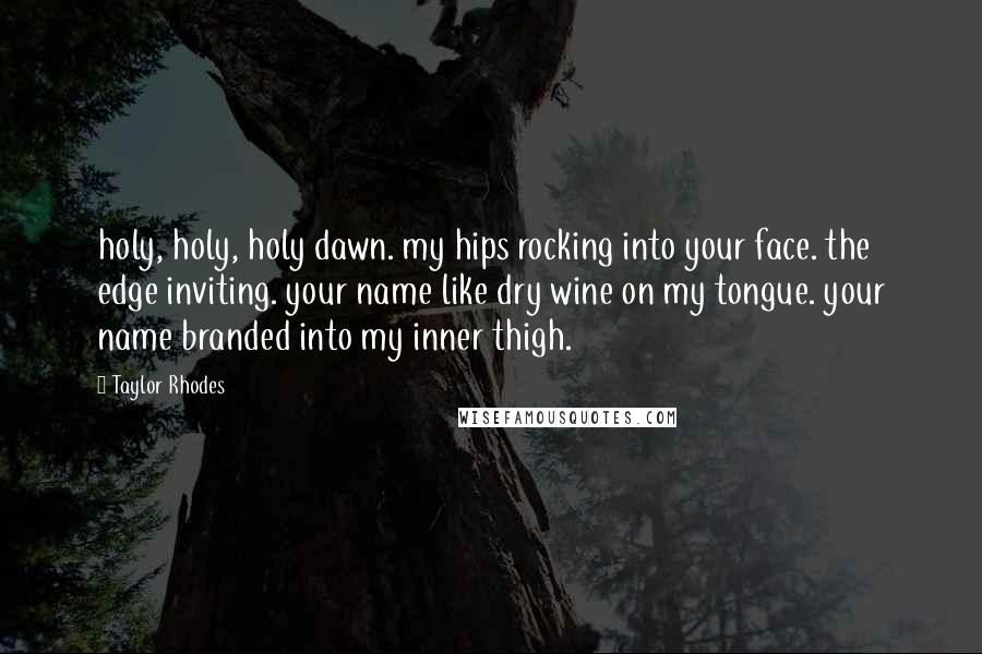 Taylor Rhodes Quotes: holy, holy, holy dawn. my hips rocking into your face. the edge inviting. your name like dry wine on my tongue. your name branded into my inner thigh.