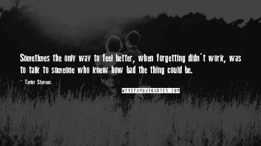 Taylor Stevens Quotes: Sometimes the only way to feel better, when forgetting didn't work, was to talk to someone who knew how bad the thing could be.