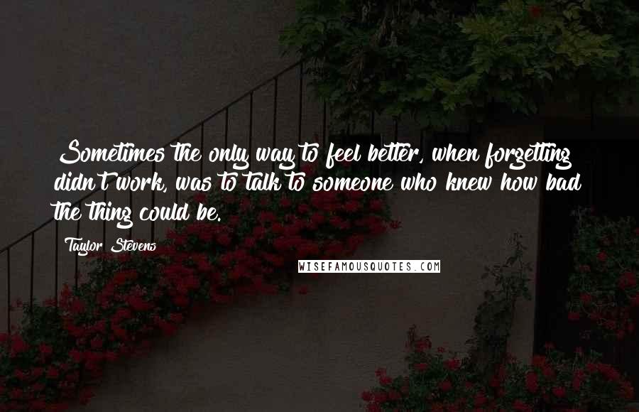 Taylor Stevens Quotes: Sometimes the only way to feel better, when forgetting didn't work, was to talk to someone who knew how bad the thing could be.