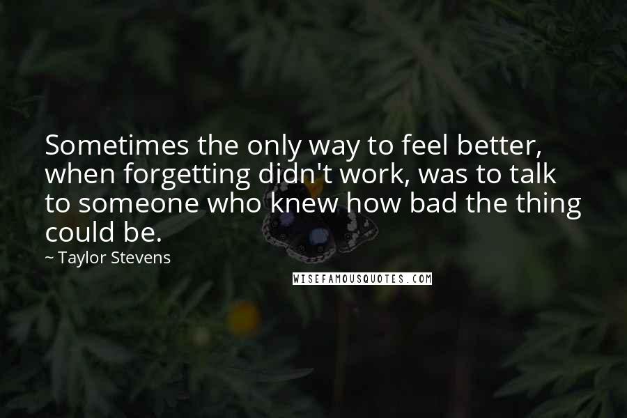 Taylor Stevens Quotes: Sometimes the only way to feel better, when forgetting didn't work, was to talk to someone who knew how bad the thing could be.