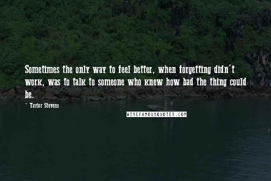 Taylor Stevens Quotes: Sometimes the only way to feel better, when forgetting didn't work, was to talk to someone who knew how bad the thing could be.