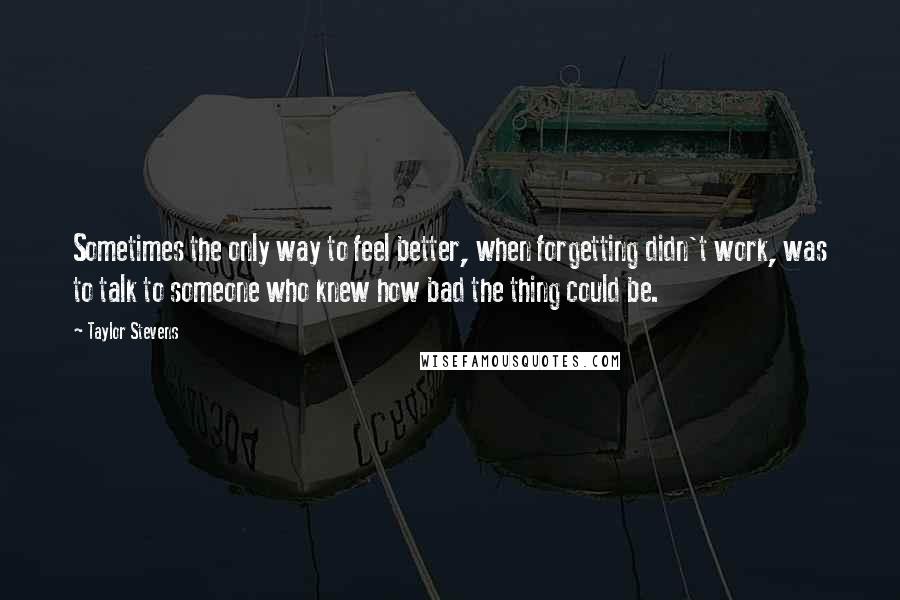 Taylor Stevens Quotes: Sometimes the only way to feel better, when forgetting didn't work, was to talk to someone who knew how bad the thing could be.