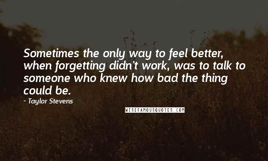 Taylor Stevens Quotes: Sometimes the only way to feel better, when forgetting didn't work, was to talk to someone who knew how bad the thing could be.