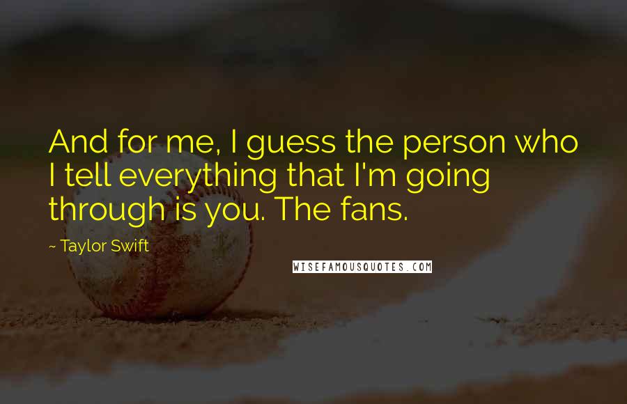 Taylor Swift Quotes: And for me, I guess the person who I tell everything that I'm going through is you. The fans.