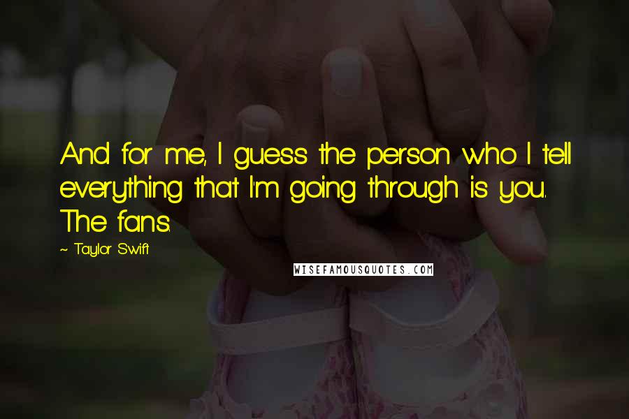 Taylor Swift Quotes: And for me, I guess the person who I tell everything that I'm going through is you. The fans.