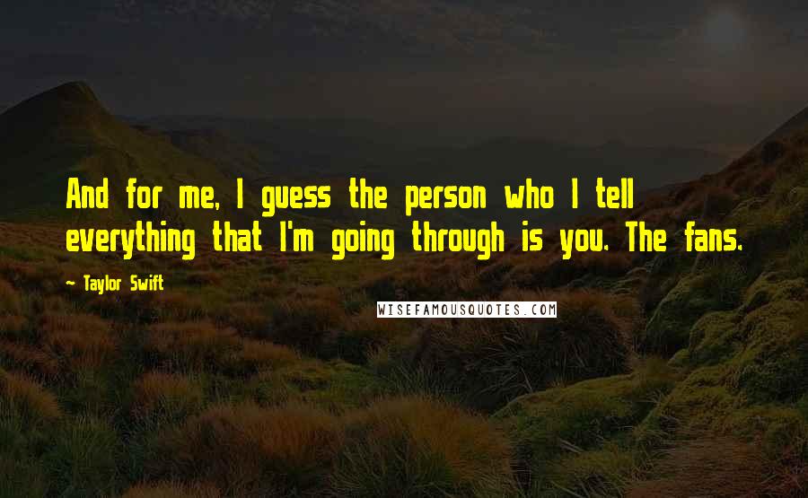 Taylor Swift Quotes: And for me, I guess the person who I tell everything that I'm going through is you. The fans.