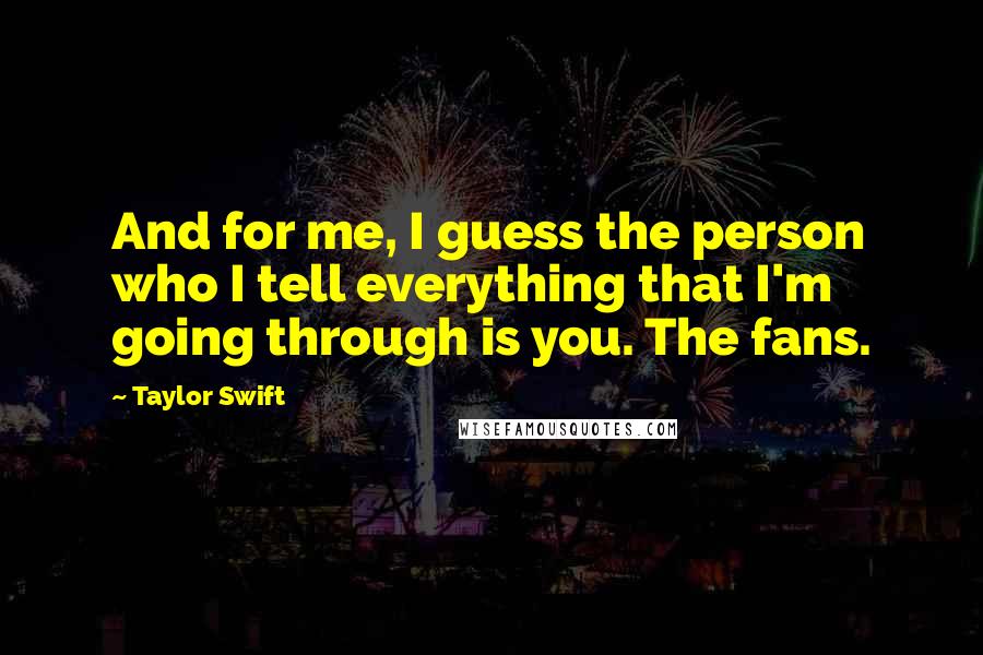 Taylor Swift Quotes: And for me, I guess the person who I tell everything that I'm going through is you. The fans.