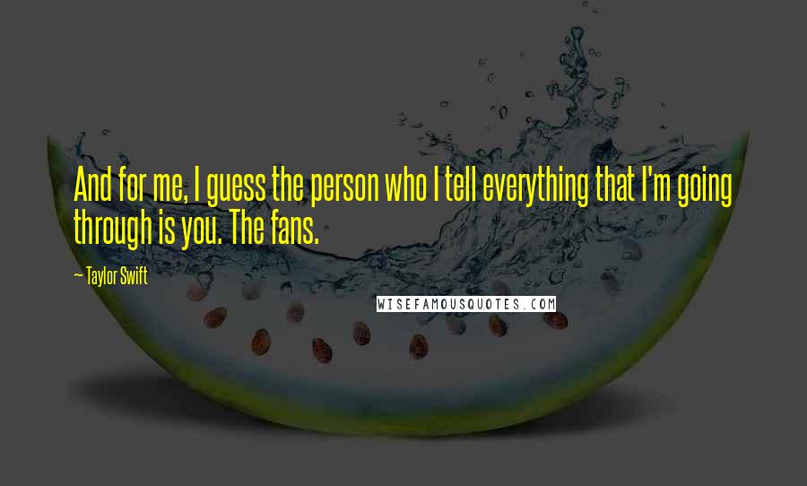 Taylor Swift Quotes: And for me, I guess the person who I tell everything that I'm going through is you. The fans.