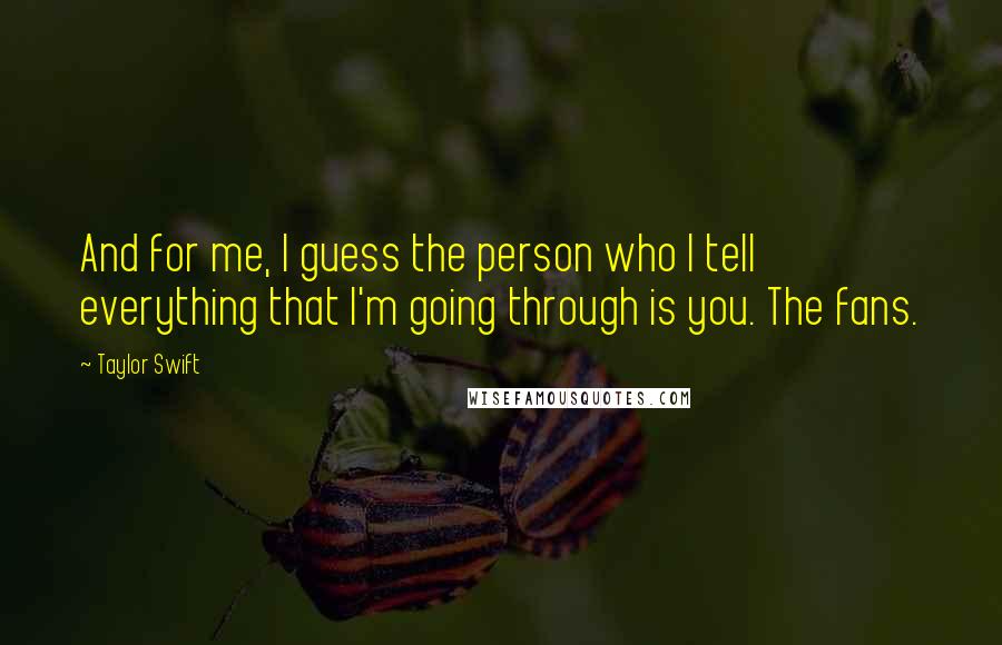 Taylor Swift Quotes: And for me, I guess the person who I tell everything that I'm going through is you. The fans.