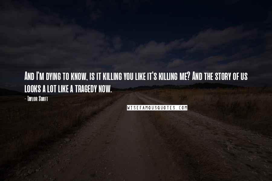 Taylor Swift Quotes: And I'm dying to know, is it killing you like it's killing me? And the story of us looks a lot like a tragedy now.